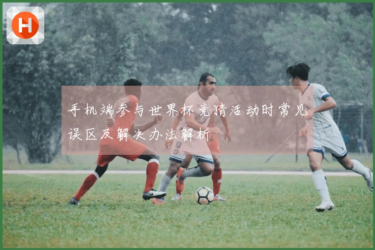 手机端参与世界杯竞猜活动时常见误区及解决办法解析