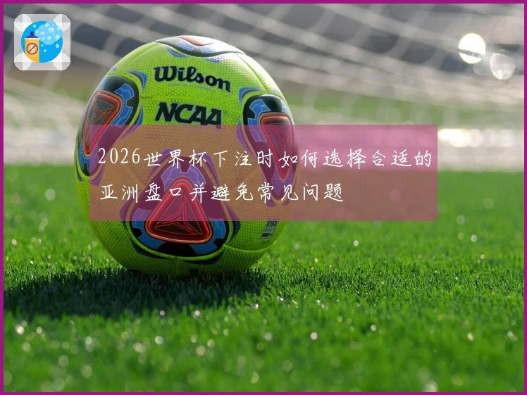 2026世界杯下注时如何选择合适的亚洲盘口并避免常见问题