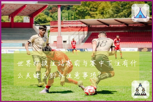 世界杯投注站赛前与赛中下注有什么关键区别和注意事项？