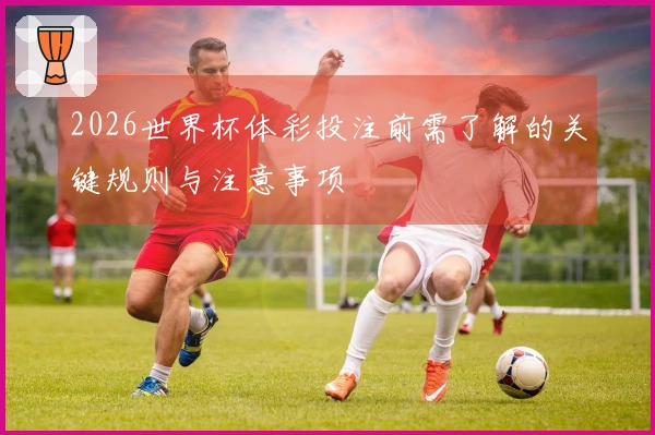 2026世界杯体彩投注前需了解的关键规则与注意事项